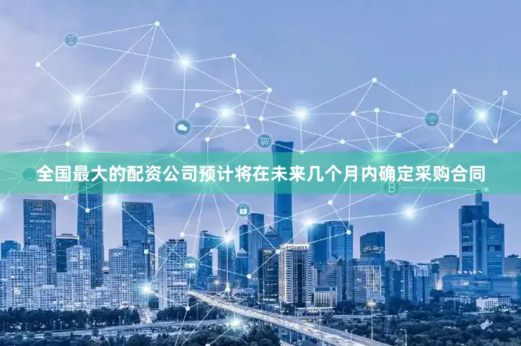全国最大的配资公司预计将在未来几个月内确定采购合同