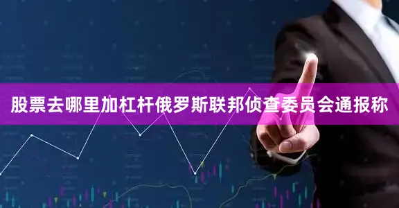 股票去哪里加杠杆俄罗斯联邦侦查委员会通报称