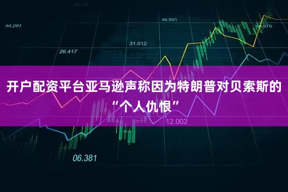 开户配资平台亚马逊声称因为特朗普对贝索斯的“个人仇恨”