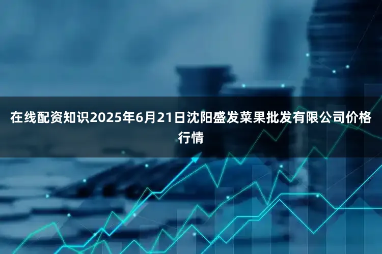 在线配资知识2025年6月21日沈阳盛发菜果批发有限公司价格行情