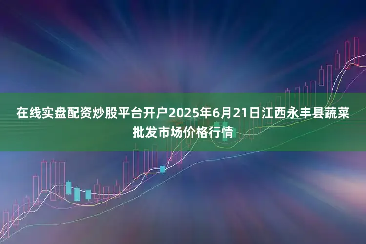 在线实盘配资炒股平台开户2025年6月21日江西永丰县蔬菜批发市场价格行情