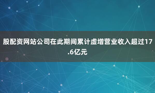 股配资网站公司在此期间累计虚增营业收入超过17.6亿元