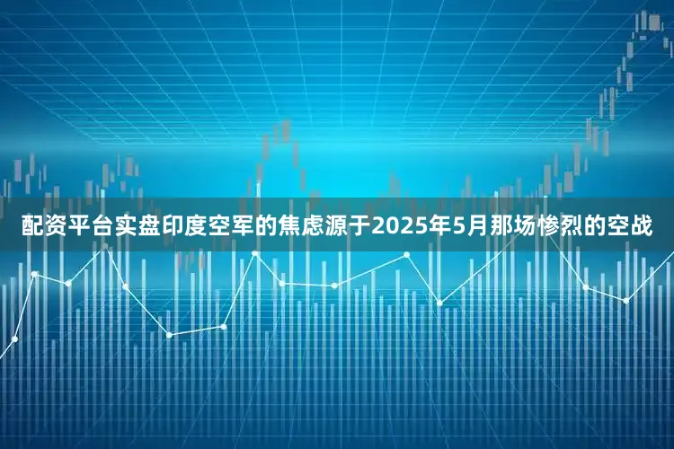 配资平台实盘印度空军的焦虑源于2025年5月那场惨烈的空战
