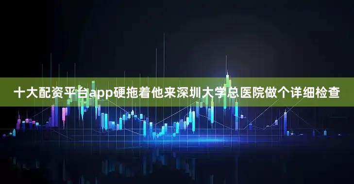 十大配资平台app硬拖着他来深圳大学总医院做个详细检查