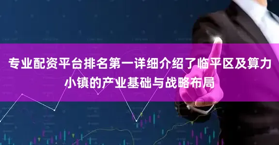 专业配资平台排名第一详细介绍了临平区及算力小镇的产业基础与战略布局